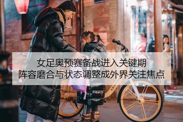 女足奥预赛备战进入关键期 阵容磨合与状态调整成外界关注焦点