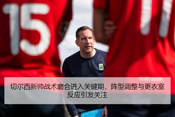 切尔西新帅战术磨合进入关键期，阵型调整与更衣室反应引发关注